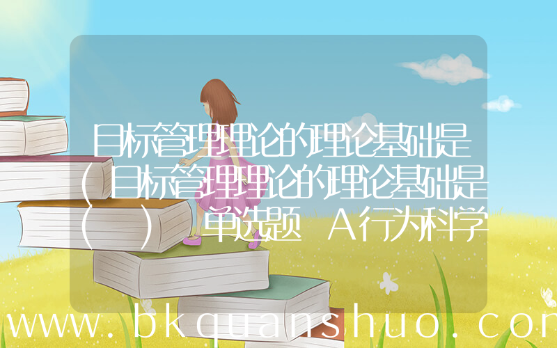 目标管理理论的理论基础是(目标管理理论的理论基础是( ) 单选题 A行为科学理论 B权变管理理论 C科学管理理论 D科学与行为有效统一)
